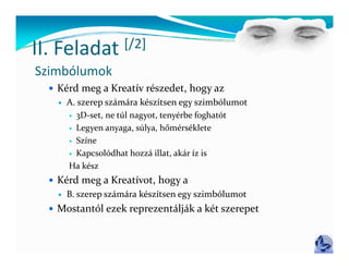 II Feladat
II. Feladat  [/2]
             [/ ]
Szimbólumok
   Kérd meg a Kreatív részedet, hogy az
       A. szerep számára készítsen egy szimbólumot
         3D‐set, ne túl nagyot, tenyérbe foghatót
          3D set, ne túl nagyot, tenyérbe foghatót
         Legyen anyaga, súlya, hőmérséklete

         Színe

         K
          Kapcsolódhat hozzá illat, akár íz is
                 lódh t h á ill t   ká  í  i
        Ha kész
   Kérd meg a Kreatívot, hogy a
           g                gy
       B. szerep számára készítsen egy szimbólumot
   Mostantól ezek reprezentálják a két szerepet
 