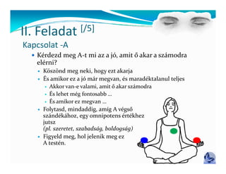 II Feladat
II. Feladat  [/5]
             [/ ]
Kapcsolat ‐A
   Kérdezd meg A‐t mi az a jó, amit ő akar a számodra 
    Ké d d      A t  i     jó   it ő  k     á d  
   elérni?
       Köszönd meg neki, hogy ezt akarja
       És amikor ez a jó már megvan, és maradéktalanul teljes
        É
          Akkor van‐e valami, amit ő akar számodra

          És lehet még fontosabb …

          És amikor ez megvan …

       Folytasd, mindaddig, amíg A végső
        szándékához, egy omnipotens értékhez
        jutsz 
        j      
        (pl. szeretet, szabadság, boldogság)
       Figyeld meg, hol jelenik meg ez 
        A testén.
        A t té
 