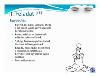 II Feladat
II. Feladat  [/8]
             [/ ]
Egyesülés
    Figyeld, mi alakul változik, ahogy 
     Fi ld   i  l k l  ál ik   h        
     a két kezed lassan egyre közelebb 
     kerül egymáshoz
    Lehet, már lassan összeérnek, 
     L h   á  l         ö    é k 
     talán összekulcsolódnak
    S ahogy lassan magadhoz öleled 
     őket már talán egyesülnek
     ők   á   lá          ül k
    Engedd, hogy együtt belépjenek 
     a testedbe, megtalálják a 
     helyüket, s ha úgy alakul, eggyé 
     h l ük    h  ú   l k l         é 
     váljanak
    Most milyen érzés
 