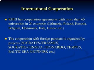 International Cooperation

RHEI has cooperation agreements with more than 65
universities in 20 countries (Lithuania, Poland, Estonia,
Belgium, Dennmark, Italy, Greece etc.)

The cooperation with foreign partners is organized by
projects (SOCRATES/ERASMUS,
SOCRATES/LINGUA, LEONARDO, TEMPUS,
BALTIC SEA NETWORK etc.)
 