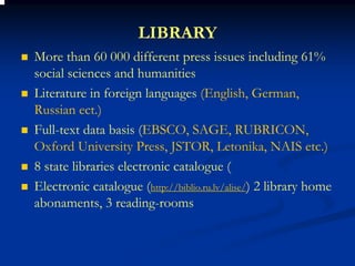 LIBRARY
More than 60 000 different press issues including 61%
social sciences and humanities
Literature in foreign languages (English, German,
Russian ect.)
Full-text data basis (EBSCO, SAGE, RUBRICON,
Oxford University Press, JSTOR, Letonika, NAIS etc.)
8 state libraries electronic catalogue (
Electronic catalogue (http://biblio.ru.lv/alise/) 2 library home
abonaments, 3 reading-rooms
 