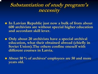 Substantiation of study program's
            necessity

In Latvian Republic just now a bulk of from about
600 archivists are without special higher education
and accordant skill lever.

Only about 20 archivists have a special archival
education, what their obtained abroad (chiefly in
Soviet Union).The others confine oneself with
different courses in Latvia.
About 50 % of archives’ employees are 50 and more
years old.
 
