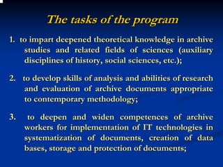 The tasks of the program
1. to impart deepened theoretical knowledge in archive
    studies and related fields of sciences (auxiliary
    disciplines of history, social sciences, etc.);

2. to develop skills of analysis and abilities of research
    and evaluation of archive documents appropriate
    to contemporary methodology;

3.    to deepen and widen competences of archive
     workers for implementation of IT technologies in
     systematization of documents, creation of data
     bases, storage and protection of documents;
 