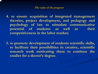 The tasks of the program


4. to ensure acquisition of integrated management
  theories, project development, and pedagogy and
  psychology of law to stimulate communicative
  potential of students as well as           their
  competitiveness in the labor market;

5. to promote development of students scientific skills,
   to facilitate their possibilities in creative, scientific
   research work motivating them to continue the
   studies for a doctor’s degree.
 