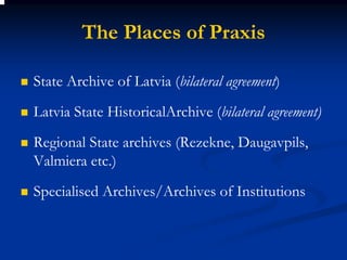 The Places of Praxis

State Archive of Latvia (bilateral agreement)
Latvia State HistoricalArchive (bilateral agreement)
Regional State archives (Rezekne, Daugavpils,
Valmiera etc.)
Specialised Archives/Archives of Institutions
 