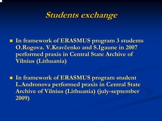 Students exchange

In framework of ERASMUS program 3 students
O.Rogova. V.Kravčenko and S.Igaune in 2007
performed praxis in Central State Archive of
Vilnius (Lithuania)

In framework of ERASMUS program student
L.Andronova performed praxis in Central State
Archive of Vilnius (Lithuania) (july-september
2009)
 