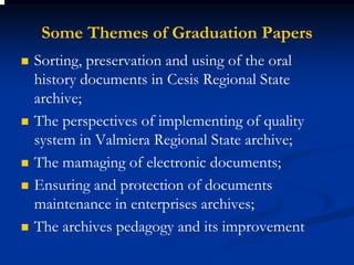 Some Themes of Graduation Papers
Sorting, preservation and using of the oral
history documents in Cesis Regional State
archive;
The perspectives of implementing of quality
system in Valmiera Regional State archive;
The mamaging of electronic documents;
Ensuring and protection of documents
maintenance in enterprises archives;
The archives pedagogy and its improvement
 