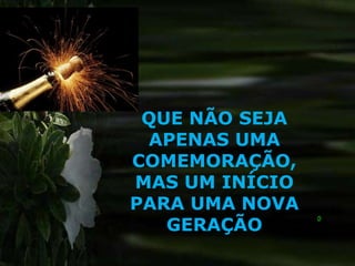 QUE NÃO SEJA
 APENAS UMA
COMEMORAÇÃO,
MAS UM INÍCIO
PARA UMA NOVA
   GERAÇÃO
 