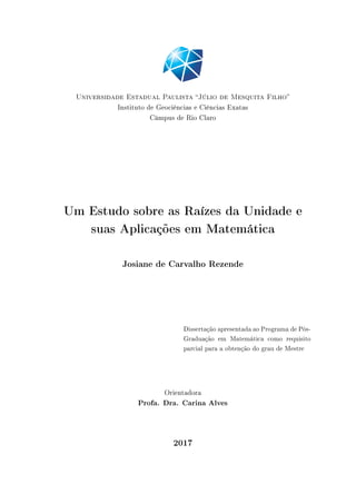 Universidade Estadual Paulista Júlio de Mesquita Filho
Instituto de Geociências e Ciências Exatas
Câmpus de Rio Claro
Um Estudo sobre as Raízes da Unidade e
suas Aplicações em Matemática
Josiane de Carvalho Rezende
Dissertação apresentada ao Programa de Pós-
Graduação em Matemática como requisito
parcial para a obtenção do grau de Mestre
Orientadora
Profa. Dra. Carina Alves
2017
 