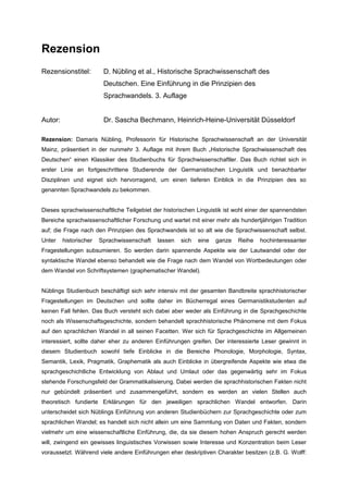 Rezension
Rezensionstitel: D. Nübling et al., Historische Sprachwissenschaft des
Deutschen. Eine Einführung in die Prinzipien des
Sprachwandels. 3. Auflage
Autor: Dr. Sascha Bechmann, Heinrich-Heine-Universität Düsseldorf
Rezension: Damaris Nübling, Professorin für Historische Sprachwissenschaft an der Universität
Mainz, präsentiert in der nunmehr 3. Auflage mit ihrem Buch „Historische Sprachwissenschaft des
Deutschen“ einen Klassiker des Studienbuchs für Sprachwissenschaftler. Das Buch richtet sich in
erster Linie an fortgeschrittene Studierende der Germanistischen Linguistik und benachbarter
Disziplinen und eignet sich hervorragend, um einen tieferen Einblick in die Prinzipien des so
genannten Sprachwandels zu bekommen.
Dieses sprachwissenschaftliche Teilgebiet der historischen Linguistik ist wohl einer der spannendsten
Bereiche sprachwissenschaftlicher Forschung und wartet mit einer mehr als hundertjährigen Tradition
auf; die Frage nach den Prinzipien des Sprachwandels ist so alt wie die Sprachwissenschaft selbst.
Unter historischer Sprachwissenschaft lassen sich eine ganze Reihe hochinteressanter
Fragestellungen subsumieren. So werden darin spannende Aspekte wie der Lautwandel oder der
syntaktische Wandel ebenso behandelt wie die Frage nach dem Wandel von Wortbedeutungen oder
dem Wandel von Schriftsystemen (graphematischer Wandel).
Nüblings Studienbuch beschäftigt sich sehr intensiv mit der gesamten Bandbreite sprachhistorischer
Fragestellungen im Deutschen und sollte daher im Bücherregal eines Germanistikstudenten auf
keinen Fall fehlen. Das Buch versteht sich dabei aber weder als Einführung in die Sprachgeschichte
noch als Wissenschaftsgeschichte, sondern behandelt sprachhistorische Phänomene mit dem Fokus
auf den sprachlichen Wandel in all seinen Facetten. Wer sich für Sprachgeschichte im Allgemeinen
interessiert, sollte daher eher zu anderen Einführungen greifen. Der interessierte Leser gewinnt in
diesem Studienbuch sowohl tiefe Einblicke in die Bereiche Phonologie, Morphologie, Syntax,
Semantik, Lexik, Pragmatik, Graphematik als auch Einblicke in übergreifende Aspekte wie etwa die
sprachgeschichtliche Entwicklung von Ablaut und Umlaut oder das gegenwärtig sehr im Fokus
stehende Forschungsfeld der Grammatikalisierung. Dabei werden die sprachhistorischen Fakten nicht
nur gebündelt präsentiert und zusammengeführt, sondern es werden an vielen Stellen auch
theoretisch fundierte Erklärungen für den jeweiligen sprachlichen Wandel entworfen. Darin
unterscheidet sich Nüblings Einführung von anderen Studienbüchern zur Sprachgeschichte oder zum
sprachlichen Wandel; es handelt sich nicht allein um eine Sammlung von Daten und Fakten, sondern
vielmehr um eine wissenschaftliche Einführung, die, da sie diesem hohen Anspruch gerecht werden
will, zwingend ein gewisses linguistisches Vorwissen sowie Interesse und Konzentration beim Leser
voraussetzt. Während viele andere Einführungen eher deskriptiven Charakter besitzen (z.B. G. Wolff:
 