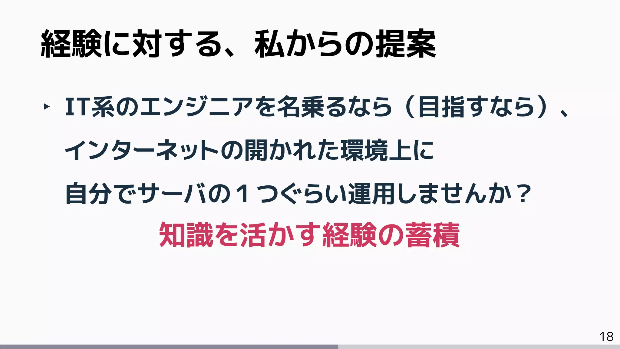 18
‣ IT系のエンジニアを名乗るなら（目指すなら）、
インターネットの開かれた環境上に
自分でサーバの１つぐらい運用しませんか？
経験に対する、私からの提案
知識を活かす経験の蓄積
 