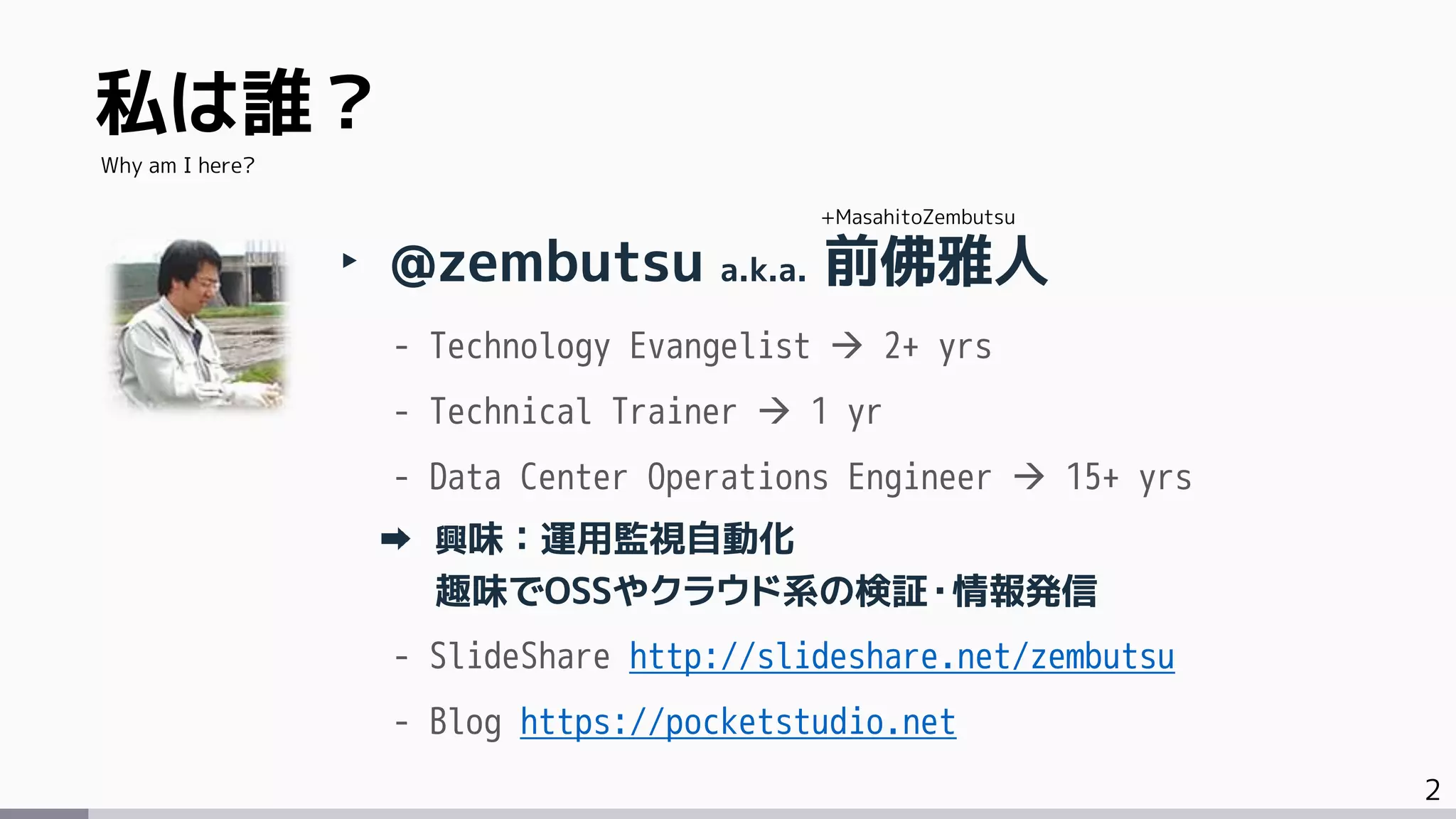 2
私は誰？
‣ @zembutsu a.k.a. 前佛雅人
- Technology Evangelist  2+ yrs
- Technical Trainer  1 yr
- Data Center Operations Engineer  15+ yrs
興味：運用監視自動化
趣味でOSSやクラウド系の検証・情報発信
- SlideShare http://slideshare.net/zembutsu
- Blog https://pocketstudio.net
Why am I here?
+MasahitoZembutsu
 