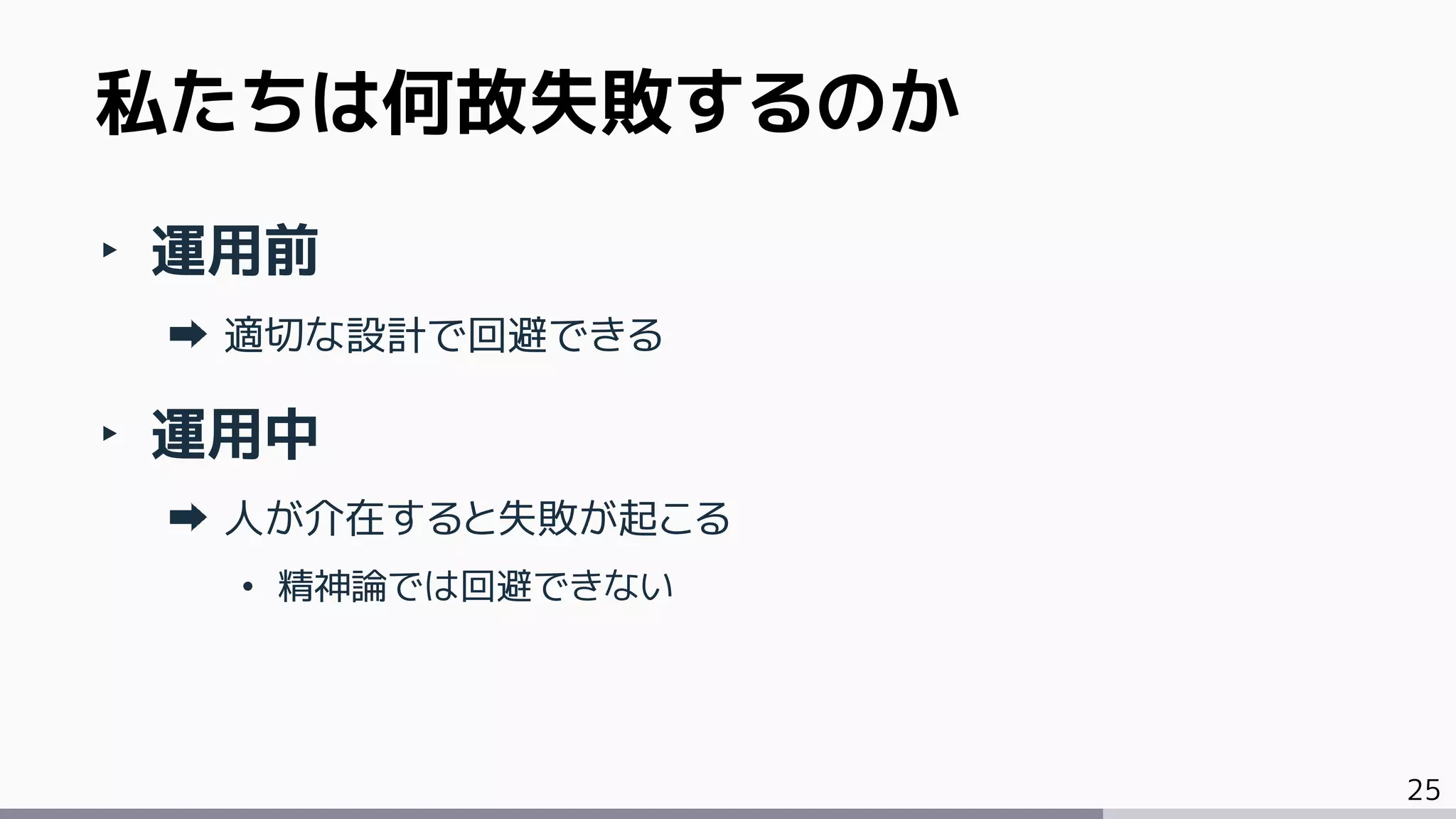 25
‣ 運用前
適切な設計で回避できる
‣ 運用中
人が介在すると失敗が起こる
• 精神論では回避できない
私たちは何故失敗するのか
 