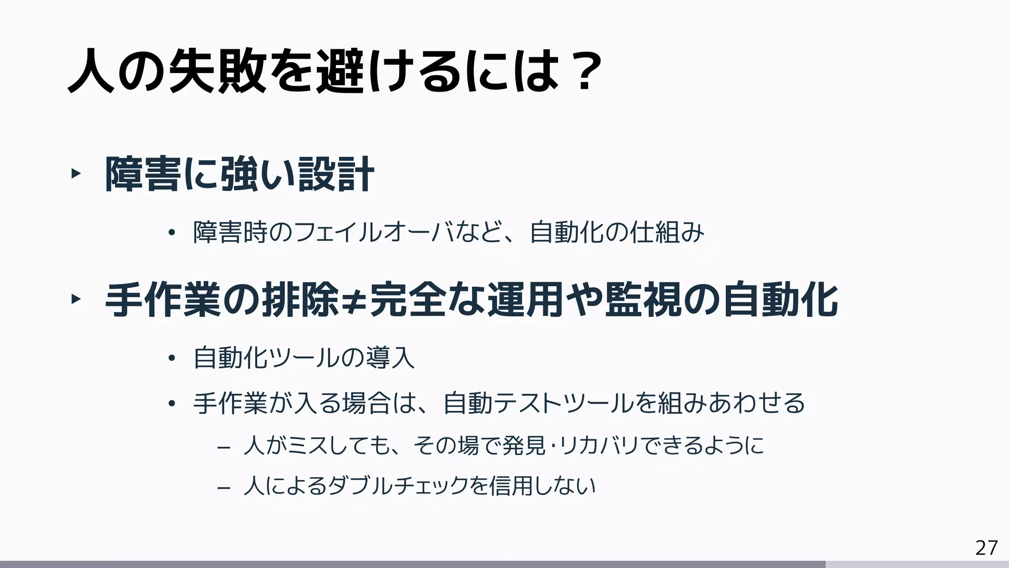 27
‣ 障害に強い設計
• 障害時のフェイルオーバなど、自動化の仕組み
‣ 手作業の排除≠完全な運用や監視の自動化
• 自動化ツールの導入
• 手作業が入る場合は、自動テストツールを組みあわせる
– 人がミスしても、その場で発見・リカバリできるように
– 人によるダブルチェックを信用しない
人の失敗を避けるには？
 