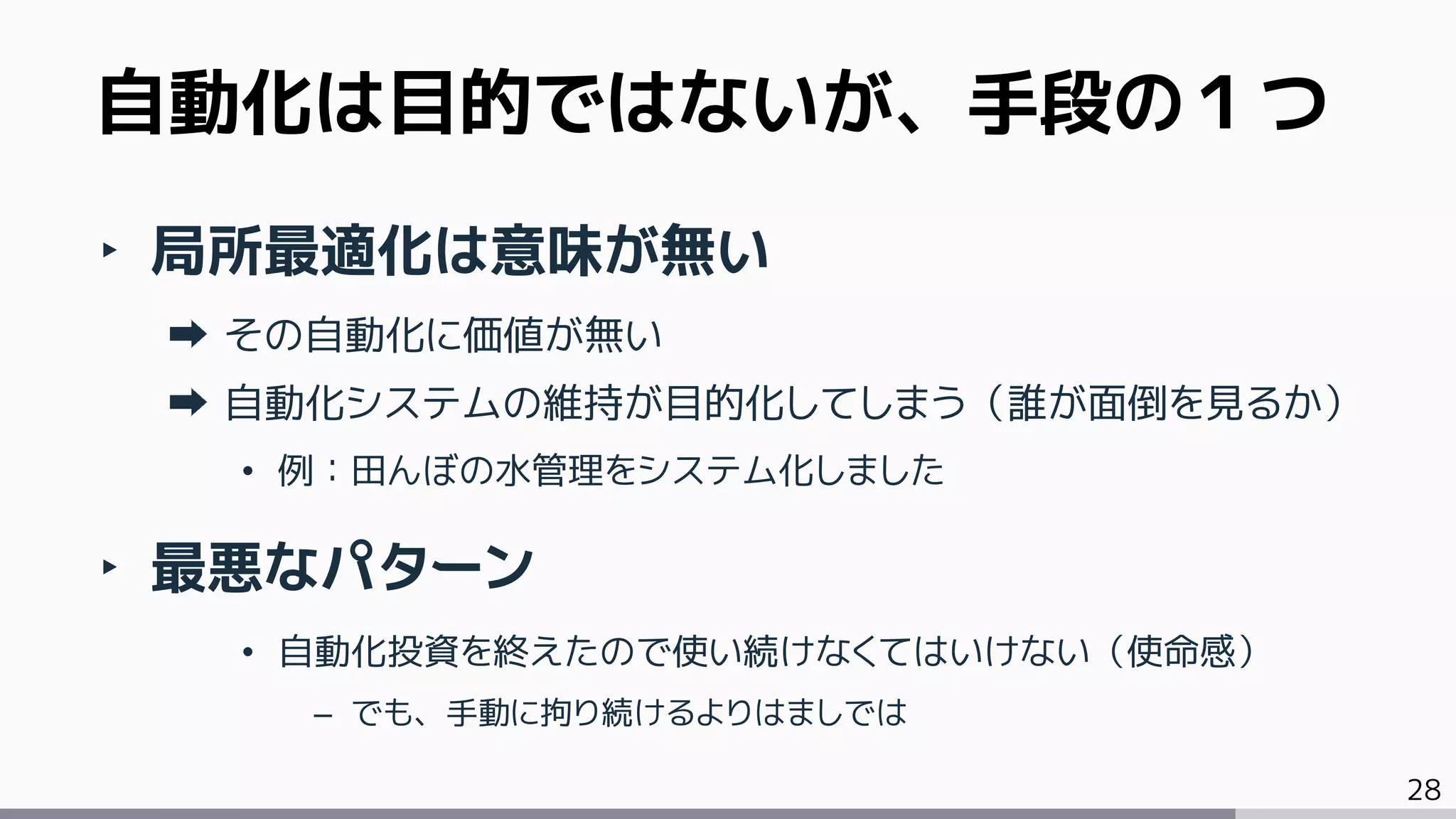 28
‣ 局所最適化は意味が無い
その自動化に価値が無い
自動化システムの維持が目的化してしまう（誰が面倒を見るか）
• 例：田んぼの水管理をシステム化しました
‣ 最悪なパターン
• 自動化投資を終えたので使い続けなくてはいけない（使命感）
– でも、手動に拘り続けるよりはましでは
自動化は目的ではないが、手段の１つ
 