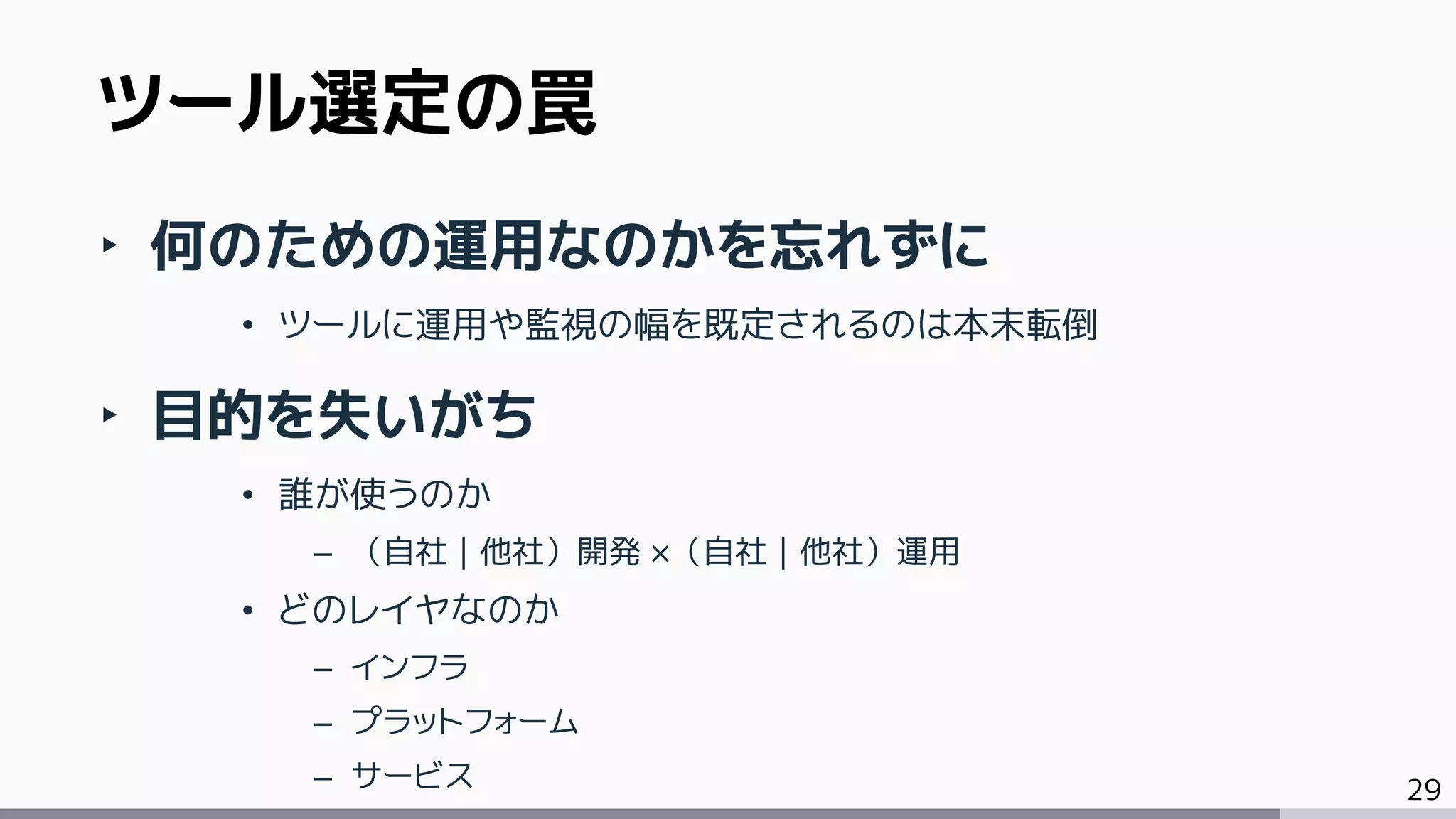 29
‣ 何のための運用なのかを忘れずに
• ツールに運用や監視の幅を既定されるのは本末転倒
‣ 目的を失いがち
• 誰が使うのか
– （自社｜他社）開発 ×（自社｜他社）運用
• どのレイヤなのか
– インフラ
– プラットフォーム
– サービス
ツール選定の罠
 