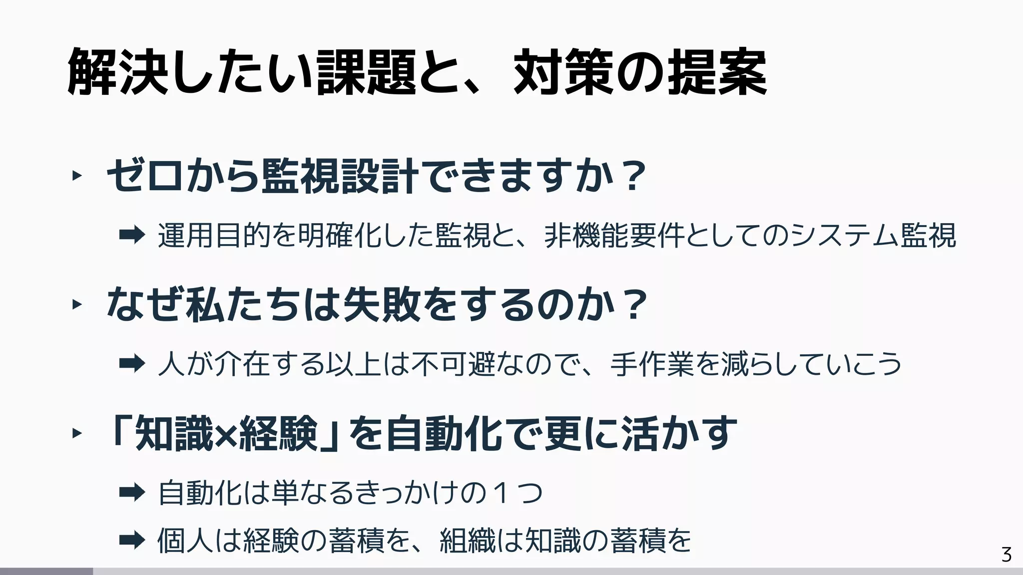 3
‣ ゼロから監視設計できますか？
運用目的を明確化した監視と、非機能要件としてのシステム監視
‣ なぜ私たちは失敗をするのか？
人が介在する以上は不可避なので、手作業を減らしていこう
‣ 「知識×経験」を自動化で更に活かす
自動化は単なるきっかけの１つ
個人は経験の蓄積を、組織は知識の蓄積を
解決したい課題と、対策の提案
 