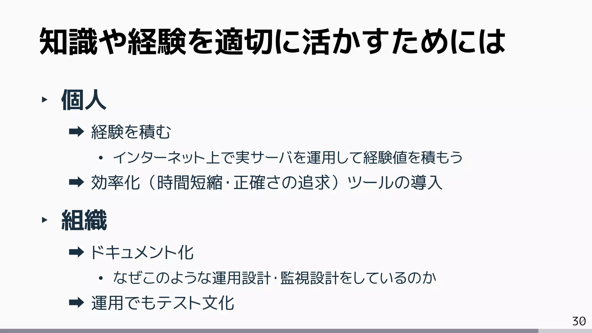 30
‣ 個人
経験を積む
• インターネット上で実サーバを運用して経験値を積もう
効率化（時間短縮・正確さの追求）ツールの導入
‣ 組織
ドキュメント化
• なぜこのような運用設計・監視設計をしているのか
運用でもテスト文化
知識や経験を適切に活かすためには
 