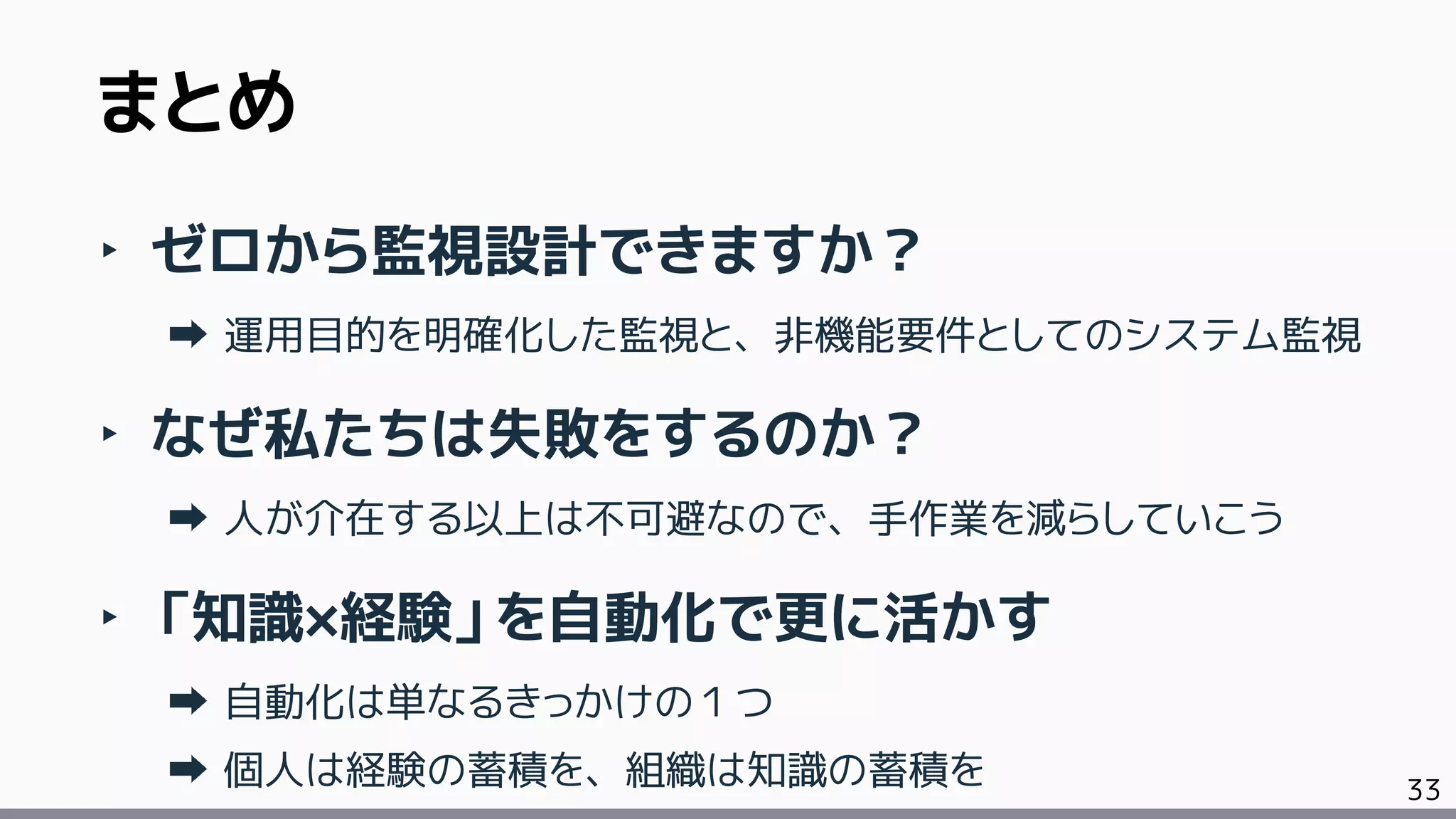 33
‣ ゼロから監視設計できますか？
運用目的を明確化した監視と、非機能要件としてのシステム監視
‣ なぜ私たちは失敗をするのか？
人が介在する以上は不可避なので、手作業を減らしていこう
‣ 「知識×経験」を自動化で更に活かす
自動化は単なるきっかけの１つ
個人は経験の蓄積を、組織は知識の蓄積を
まとめ
 