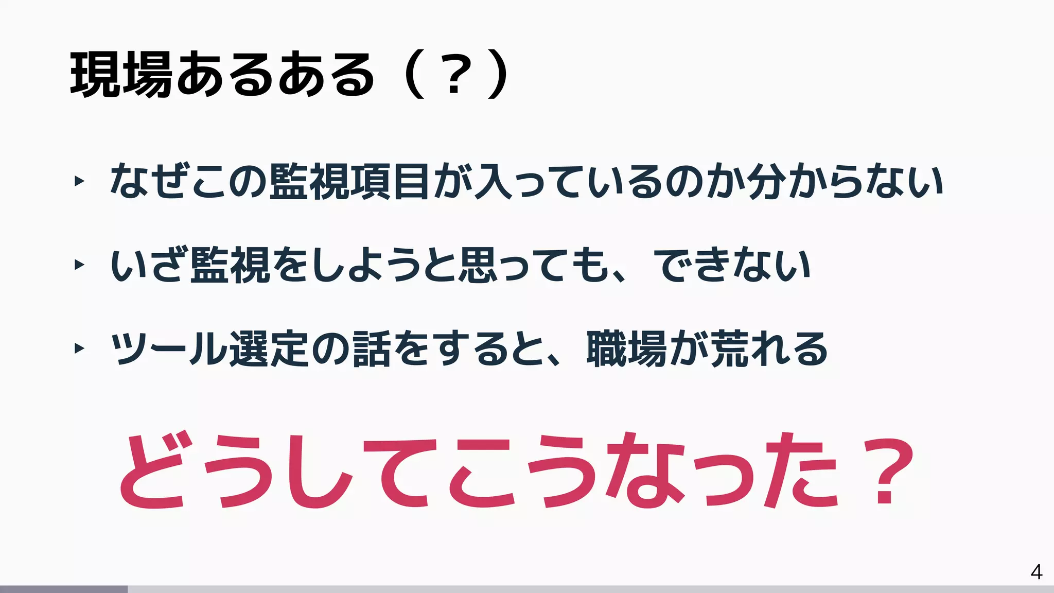 4
‣ なぜこの監視項目が入っているのか分からない
‣ いざ監視をしようと思っても、できない
‣ ツール選定の話をすると、職場が荒れる
現場あるある（？）
どうしてこうなった？
 