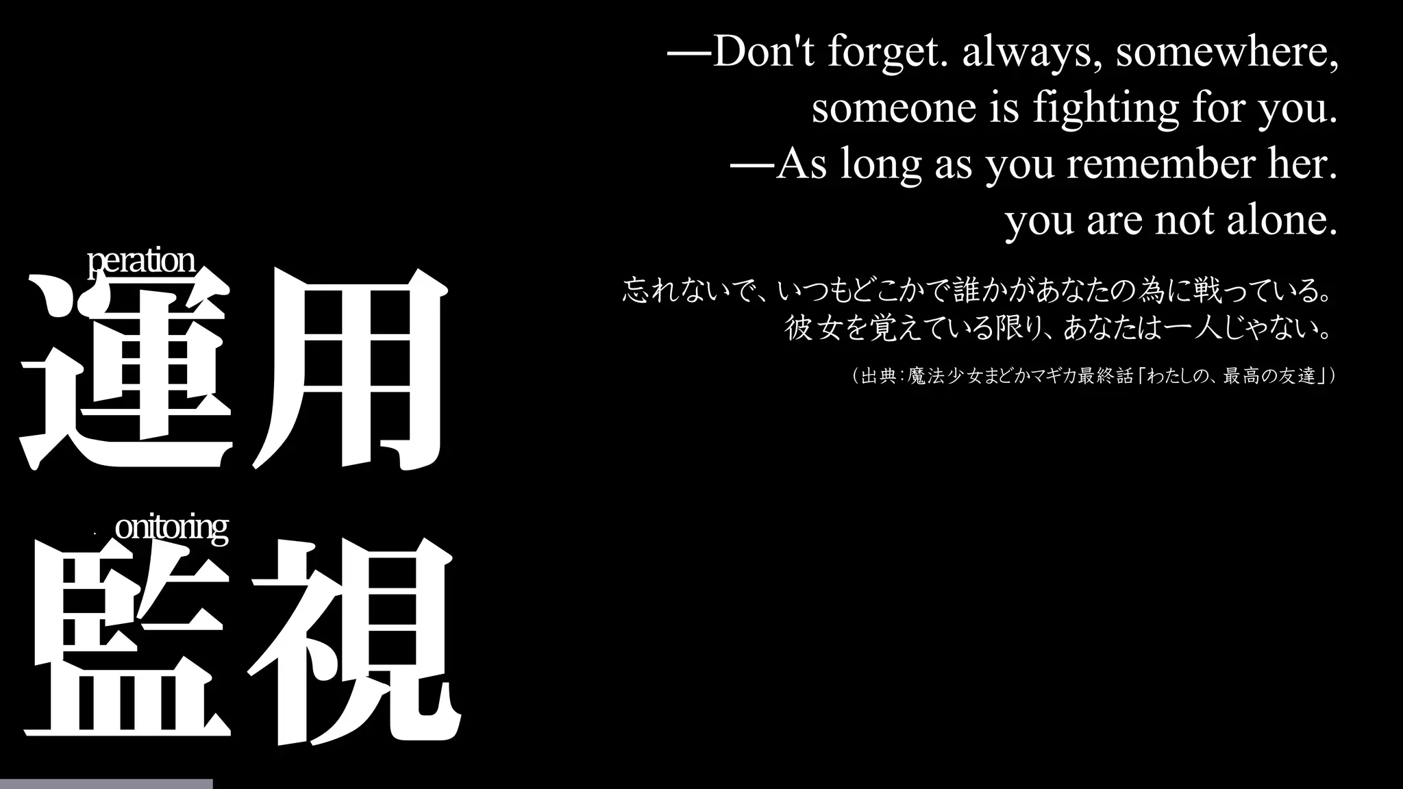 運用
監視
Operation
Monitoring
―Don't forget. always, somewhere,
someone is fighting for you.
―As long as you remember her.
you are not alone.
忘れないで、いつもどこかで誰かがあなたの為に戦っている。
彼女を覚えている限り、あなたは一人じゃない。
（出典：魔法少女まどかマギカ最終話「わたしの、最高の友達」）
 