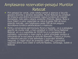 Amplasarea rezervatiei-peisajul Muntilor Retezat Prin peisajul lor variat, unde relieful semet si stancos si lacurile glaciare prezinta o atractie deosebita, Muntii Retezat au constituit de timpuriu una dintre principalele regiuni turistice din Carpatii Romanesti. Cele patru cabane existente (Pietrele, Baleia, Buta si Gura Zlatei) a caror capacitate se ridica la peste 500 de locur, potecile marcate, care totalizeaza peste 200 de km,asigura dezvoltarea turistica satisfacatoare a masivului. Pentru conversarea patrimoniului floral si faunistic, ca si a peisajului specific de munte inalt, a fost constituit in 1935 Parcul National Retezat, azi cu o suprafata de 20100 ha si cu perspectiva de extindere, cuprinzand o mare parte a culmii principale nordice si intinzandu-se la sud pana la varfurile Stanuletii, Custurii si Gruniu. In interiorul parcului a fost delimitata o rezervatie stiintifica integrala, cu regim strict de protectie (1840 ha), cuprinzand regiunea dintre Gura Zlatei si varfurile Radesu, Zanaoaga, Judele si Retezat. 