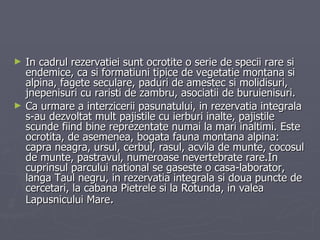 In cadrul rezervatiei sunt ocrotite o serie de specii rare si endemice, ca si formatiuni tipice de vegetatie montana si alpina, fagete seculare, paduri de amestec si molidisuri, jnepenisuri cu raristi de zambru, asociatii de buruienisuri. Ca urmare a interzicerii pasunatului, in rezervatia integrala s-au dezvoltat mult pajistile cu ierburi inalte, pajistile scunde fiind bine reprezentate numai la mari inaltimi. Este ocrotita, de asemenea, bogata fauna montana alpina: capra neagra, ursul, cerbul, rasul, acvila de munte, cocosul de munte, pastravul, numeroase nevertebrate rare.In cuprinsul parcului national se gaseste o casa-laborator, langa Taul negru, in rezervatia integrala si doua puncte de cercetari, la cabana Pietrele si la Rotunda, in valea Lapusnicului Mare . 