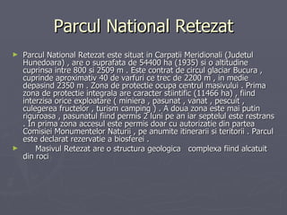 Parcul National Retezat Parcul National Retezat este situat in Carpatii Meridionali (Judetul Hunedoara) , are o suprafata de 54400 ha (1935) si o altitudine cuprinsa intre 800 si 2509 m . Este contrat de circul glaciar Bucura , cuprinde aproximativ 40 de varfuri ce trec de 2200 m , in medie depasind 2350 m . Zona de protectie ocupa centrul masivului . Prima zona de protectie integrala are caracter stiintific (11466 ha) , fiind interzisa orice exploatare ( miniera , pasunat , vanat , pescuit , culegerea fructelor , turism camping ) . A doua zona este mai putin riguroasa , pasunatul fiind permis 2 luni pe an iar septelul este restrans . In prima zona accesul este permis doar cu autorizatie din partea Comisiei Monumentelor Naturii , pe anumite itinerarii si teritorii . Parcul este declarat rezervatie a biosferei . Masivul Retezat are o structura geologica  complexa fiind alcatuit din roci  