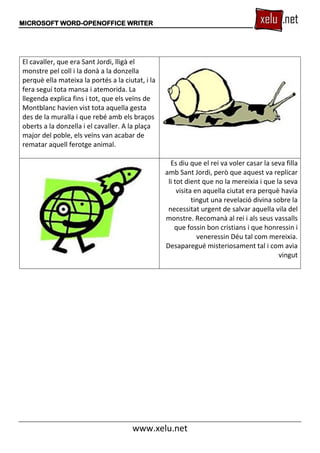 MICROSOFT WORD-OPENOFFICE WRITER
www.xelu.net
El cavaller, que era Sant Jordi, lligà el
monstre pel coll i la donà a la donzella
perquè ella mateixa la portés a la ciutat, i la
fera seguí tota mansa i atemorida. La
llegenda explica fins i tot, que els veïns de
Montblanc havien vist tota aquella gesta
des de la muralla i que rebé amb els braços
oberts a la donzella i el cavaller. A la plaça
major del poble, els veïns van acabar de
rematar aquell ferotge animal.
Es diu que el rei va voler casar la seva filla
amb Sant Jordi, però que aquest va replicar
li tot dient que no la mereixia i que la seva
visita en aquella ciutat era perquè havia
tingut una revelació divina sobre la
necessitat urgent de salvar aquella vila del
monstre. Recomanà al rei i als seus vassalls
que fossin bon cristians i que honressin i
veneressin Déu tal com mereixia.
Desaparegué misteriosament tal i com avia
vingut
 