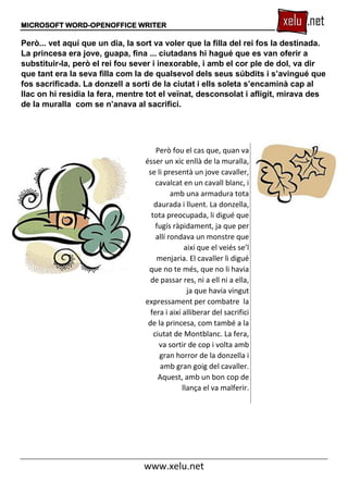 MICROSOFT WORD-OPENOFFICE WRITER
www.xelu.net
Però... vet aquí que un dia, la sort va voler que la filla del rei fos la destinada.
La princesa era jove, guapa, fina ... ciutadans hi hagué que es van oferir a
substituir-la, però el rei fou sever i inexorable, i amb el cor ple de dol, va dir
que tant era la seva filla com la de qualsevol dels seus súbdits i s’avingué que
fos sacrificada. La donzell a sortí de la ciutat i ells soleta s’encaminà cap al
llac on hi residia la fera, mentre tot el veïnat, desconsolat i afligit, mirava des
de la muralla com se n’anava al sacrifici.
Però fou el cas que, quan va
ésser un xic enllà de la muralla,
se li presentà un jove cavaller,
cavalcat en un cavall blanc, i
amb una armadura tota
daurada i lluent. La donzella,
tota preocupada, li digué que
fugís ràpidament, ja que per
allí rondava un monstre que
així que el veiés se’l
menjaria. El cavaller li digué
que no te més, que no li havia
de passar res, ni a ell ni a ella,
ja que havia vingut
expressament per combatre la
fera i així alliberar del sacrifici
de la princesa, com també a la
ciutat de Montblanc. La fera,
va sortir de cop i volta amb
gran horror de la donzella i
amb gran goig del cavaller.
Aquest, amb un bon cop de
llança el va malferir.
 