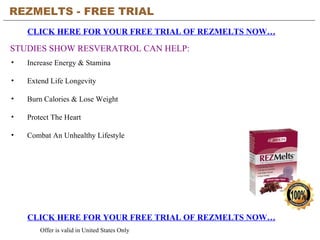 REZMELTS - FREE TRIAL   CLICK HERE FOR YOUR FREE TRIAL OF REZMELTS NOW… CLICK HERE FOR YOUR FREE TRIAL OF REZMELTS NOW… Offer is valid in United States Only STUDIES SHOW RESVERATROL CAN HELP: ,[object Object],[object Object],[object Object],[object Object],[object Object]
