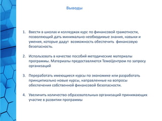 1. Ввести в школах и колледжах курс по финансовой грамотности,
позволяющий дать минимально необходимые знания, навыки и
умения, которые дадут возможность обеспечить финансовую
безопасность.
2. Использовать в качестве пособий методические материалы
программы. Материалы предоставляются ТемоЦентром по запросу
организаций
3. Переработать имеющиеся курсы по экономике или разработать
принципиально новые курсы, направленные на вопросы
обеспечения собственной финансовой безопасности.
4. Увеличить количество образовательных организаций принимающих
участие в развитии программы
Выводы
 