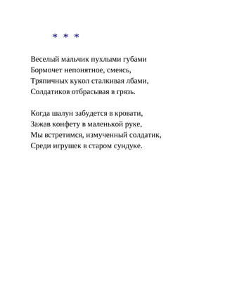 * * *
Веселый мальчик пухлыми губами
Бормочет непонятное, смеясь,
Тряпичных кукол сталкивая лбами,
Солдатиков отбрасывая в грязь.
Когда шалун забудется в кровати,
Зажав конфету в маленькой руке,
Мы встретимся, измученный солдатик,
Среди игрушек в старом сундуке.
 