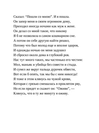 Сказал: “Пошли со мною”. И я пошла.
Он запер меня в своем огромном дому,
Приходил иногда ночами как муж к жене.
Он делал со мной такое, что никому
Я б не позволила в самом кошмарном сне.
А потом он себе другую найти решил,
Потому что был молод еще и вполне здоров,
И однажды ночью он меня задушил
И сбросил около дома в глубокий ров.
Нас тут много таких, мы частенько его честим:
Мол, маньяк и убийца без совести и стыда.
И сумел же вкруг пальца дурочек обвести,
Вот если б опять, так мы бы с ним никогда!
Я тоже в этом клянусь на чужой крови,
Которая с грязью смешалась в проклятом рву,
Но если придет и скажет он: “Оживи”, —
Клянусь, что в ту же минуту я оживу.
 