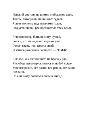 Невский состоит из шумов и обрывков слов,
Толпы, автобусов, машинных гудков.
Я лечу по нему над тысячами голов,
Над устойчивой враждебностью трех веков.
Я чужая здесь, быть не могу чужей,
Боюсь, что меня давно выдают уже
Голос, глаза, нос, форма ушей
И запись ужасная в паспорте — “ПМЖ”.
Я волос, как сказал поэт, не брала у ржи,
Я вообще легко приживаюсь в любой среде.
Мне все равно, все равно, все равно, все равно,
где жить.
Но я не могу родиться больше нигде.
 