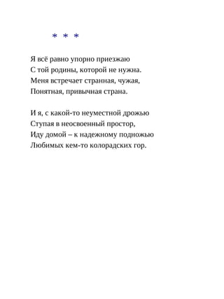 * * *
Я всё равно упорно приезжаю
С той родины, которой не нужна.
Меня встречает странная, чужая,
Понятная, привычная страна.
И я, с какой-то неуместной дрожью
Ступая в неосвоенный простор,
Иду домой – к надежному подножью
Любимых кем-то колорадских гор.
 