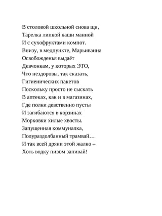 В столовой школьной снова щи,
Тарелка липкой каши манной
И с сухофруктами компот.
Внизу, в медпункте, Марьиванна
Освобожденья выдаёт
Девчонкам, у которых ЭТО,
Что нездоровы, так сказать,
Гигиенических пакетов
Поскольку просто не сыскать
В аптеках, как и в магазинах,
Где полки девственно пусты
И загибаются в корзинах
Морковки хилые хвосты.
Запущенная коммуналка,
Полураздолбанный трамвай…
И так всей дряни этой жалко –
Хоть водку пивом запивай!
 