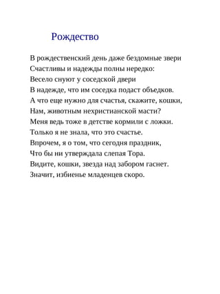 Рождество
В рождественский день даже бездомные звери
Счастливы и надежды полны нередко:
Весело снуют у соседской двери
В надежде, что им соседка подаст объедков.
А что еще нужно для счастья, скажите, кошки,
Нам, животным нехристианской масти?
Меня ведь тоже в детстве кормили с ложки.
Только я не знала, что это счастье.
Впрочем, я о том, что сегодня праздник,
Что бы ни утверждала слепая Тора.
Видите, кошки, звезда над забором гаснет.
Значит, избиенье младенцев скоро.
 