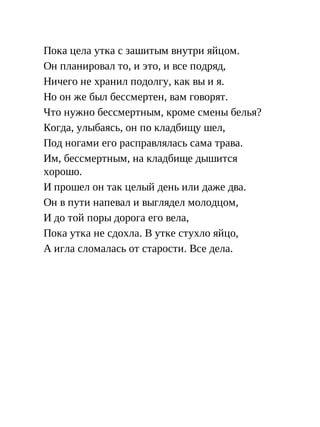 Пока цела утка с зашитым внутри яйцом.
Он планировал то, и это, и все подряд,
Ничего не хранил подолгу, как вы и я.
Но он же был бессмертен, вам говорят.
Что нужно бессмертным, кроме смены белья?
Когда, улыбаясь, он по кладбищу шел,
Под ногами его расправлялась сама трава.
Им, бессмертным, на кладбище дышится
хорошо.
И прошел он так целый день или даже два.
Он в пути напевал и выглядел молодцом,
И до той поры дорога его вела,
Пока утка не сдохла. В утке стухло яйцо,
А игла сломалась от старости. Все дела.
 