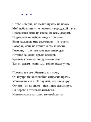 * * *
Я тебе неверна, но ты без нужды не плачь.
Мой избранник – не повезло – городской палач.
Провожают меня на свидание всем двором.
Поджидает он избранницу с топором.
Если жаждешь мне возмездия – не грусти.
Говорят, меня не станет часам к шести.
Говорят, что он ласкает невинных дев
И топор заносит, девою овладев.
Кровяная река из-под дома его течет.
Так он девам невинным, верно, ведет учет.
…
Провела я в его объятиях эту ночь,
Он наутро меня спокойно отправил прочь.
Убивать не стал. Не слушай, что люди врут.
Отчего – он не знает – невинные девы мрут.
На пороге я стояла белым-бела.
И потом сама на топор головой легла.
 