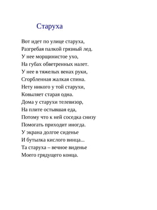 Старуха
Вот идет по улице старуха,
Разгребая палкой грязный лед.
У нее морщинистое ухо,
На губах обветренных налет.
У нее в тяжелых венах руки,
Сгорбленная жалкая спина.
Нету никого у той старухи,
Ковыляет старая одна.
Дома у старухи телевизор,
На плите остывшая еда,
Потому что к ней соседка снизу
Помогать приходит иногда.
У экрана долгое сиденье
И бутылка кислого винца...
Та старуха – вечное виденье
Моего грядущего конца.
 