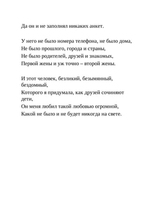 Да он и не заполнял никаких анкет.
У него не было номера телефона, не было дома,
Не было прошлого, города и страны,
Не было родителей, друзей и знакомых,
Первой жены и уж точно – второй жены.
И этот человек, безликий, безымянный,
бездомный,
Которого я придумала, как друзей сочиняют
дети,
Он меня любил такой любовью огромной,
Какой не было и не будет никогда на свете.
 