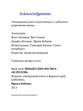 Acknowledgements
Электронная книга подготовлена с любезного
разрешения автора.
Аннотация:
Фото обложки: Ben Goosen
Дизайн обложки: Ирина Бебнева
Иллюстрации: Геннадий Блохин :Санкт-
петербург)
Редактор: авторская редакция
Страницы автора в сети:
Book uuid: 9664ad53-0304-4ef1-8b14-
c0c5f912238a
Издание электронной книги в формате epub
(publisher),
Ирина Бебнева
2013
******************
 
