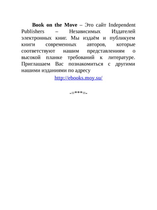 Book on the Move – Это сайт Independent
Publishers – Независимых Издателей
электронных книг. Мы издаём и публикуем
книги современных авторов, которые
соответствуют нашим представлениям о
высокой планке требований к литературе.
Приглашаем Вас познакомиться с другими
нашими изданиями по адресу
http://ebooks.moy.su/
-=***=-
 