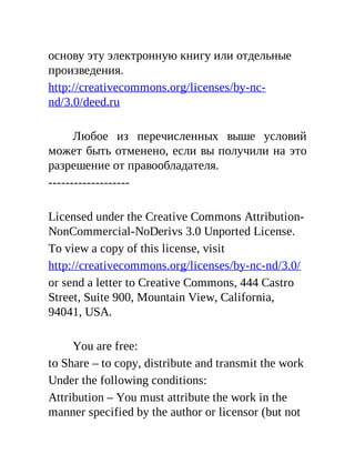 основу эту электронную книгу или отдельные
произведения.
http://creativecommons.org/licenses/by-nc-
nd/3.0/deed.ru
Любое из перечисленных выше условий
может быть отменено, если вы получили на это
разрешение от правообладателя.
-------------------
Licensed under the Creative Commons Attribution-
NonCommercial-NoDerivs 3.0 Unported License.
To view a copy of this license, visit
http://creativecommons.org/licenses/by-nc-nd/3.0/
or send a letter to Creative Commons, 444 Castro
Street, Suite 900, Mountain View, California,
94041, USA.
You are free:
to Share – to copy, distribute and transmit the work
Under the following conditions:
Attribution – You must attribute the work in the
manner specified by the author or licensor (but not
 