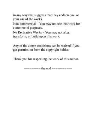 in any way that suggests that they endorse you or
your use of the work).
Non-commercial – You may not use this work for
commercial purposes.
No Derivative Works – You may not alter,
transform, or build upon this work.
Any of the above conditions can be waived if you
get permission from the copyright holder.
Thank you for respecting the work of this author.
========= the end ===========
 