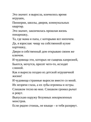 Это значит: я выросла, кончилось время
игрушек,
Пионерии, школы, дворов, коммунальных
квартир.
Это значит, закончилась прошлая жизнь
понарошку,
Та, где мама и папа, с которыми все нипочем.
Да, я взрослая: чищу на собственной кухне
картошку,
Двери в собственный дом открываю своим же
ключом.
И чудовища эти, которых не сыщешь капризней,
Бьются, мечутся, просят чего-то, исходят
слюной.
Как я выросла поздно из детской игрушечной
жизни!
И чудовища странные выросли вместе со мной.
Их незрячи глаза, а их зубы огромны и остры.
Слишком тесно во мне. Слишком громко рычат
и ревут.
Выпускаю наружу безумных некормленных
монстров.
Если рядом стоишь, не взыщи – и тебя разорвут.
 