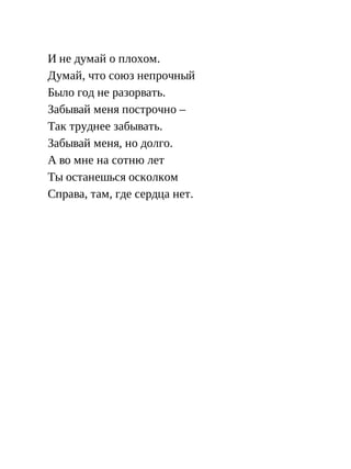 И не думай о плохом.
Думай, что союз непрочный
Было год не разорвать.
Забывай меня построчно –
Так труднее забывать.
Забывай меня, но долго.
А во мне на сотню лет
Ты останешься осколком
Справа, там, где сердца нет.
 