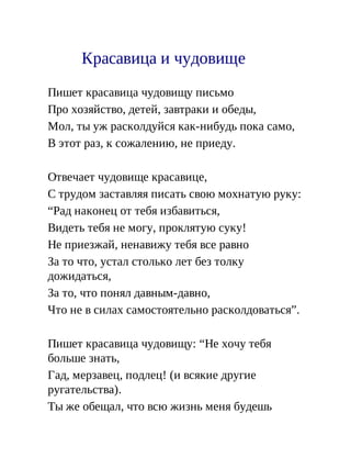 Красавица и чудовище
Пишет красавица чудовищу письмо
Про хозяйство, детей, завтраки и обеды,
Мол, ты уж расколдуйся как-нибудь пока само,
В этот раз, к сожалению, не приеду.
Отвечает чудовище красавице,
С трудом заставляя писать свою мохнатую руку:
“Рад наконец от тебя избавиться,
Видеть тебя не могу, проклятую суку!
Не приезжай, ненавижу тебя все равно
За то что, устал столько лет без толку
дожидаться,
За то, что понял давным-давно,
Что не в силах самостоятельно расколдоваться”.
Пишет красавица чудовищу: “Не хочу тебя
больше знать,
Гад, мерзавец, подлец! (и всякие другие
ругательства).
Ты же обещал, что всю жизнь меня будешь
 