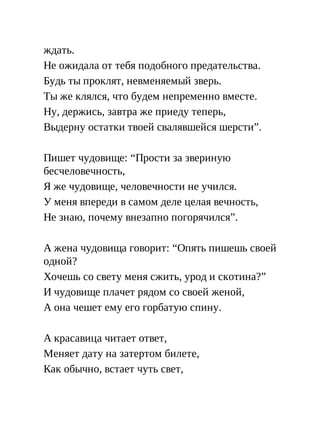 ждать.
Не ожидала от тебя подобного предательства.
Будь ты проклят, невменяемый зверь.
Ты же клялся, что будем непременно вместе.
Ну, держись, завтра же приеду теперь,
Выдерну остатки твоей свалявшейся шерсти”.
Пишет чудовище: “Прости за звериную
бесчеловечность,
Я же чудовище, человечности не учился.
У меня впереди в самом деле целая вечность,
Не знаю, почему внезапно погорячился”.
А жена чудовища говорит: “Опять пишешь своей
одной?
Хочешь со свету меня сжить, урод и скотина?”
И чудовище плачет рядом со своей женой,
А она чешет ему его горбатую спину.
А красавица читает ответ,
Меняет дату на затертом билете,
Как обычно, встает чуть свет,
 